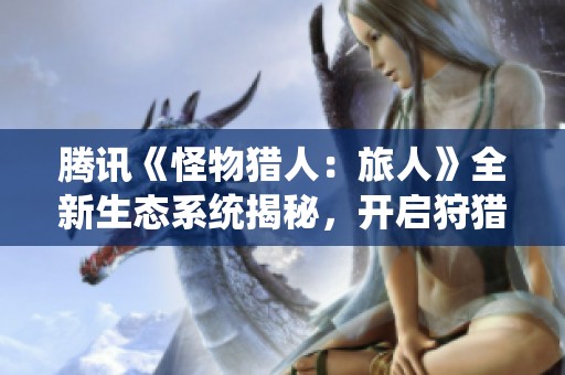 腾讯《怪物猎人：旅人》全新生态系统揭秘，开启狩猎新体验