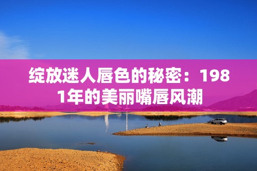 绽放迷人唇色的秘密：1981年的美丽嘴唇风潮
