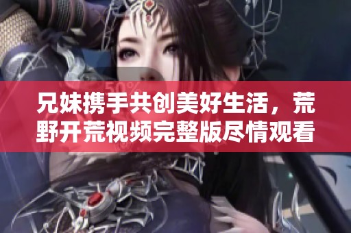 兄妹携手共创美好生活，荒野开荒视频完整版尽情观看