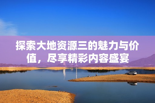 探索大地资源三的魅力与价值，尽享精彩内容盛宴