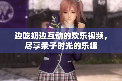 边吃奶边互动的欢乐视频，尽享亲子时光的乐趣