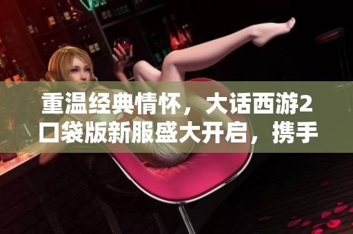 重温经典情怀，大话西游2口袋版新服盛大开启，携手再战江湖！