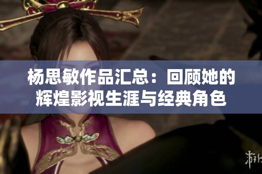 杨思敏作品汇总：回顾她的辉煌影视生涯与经典角色