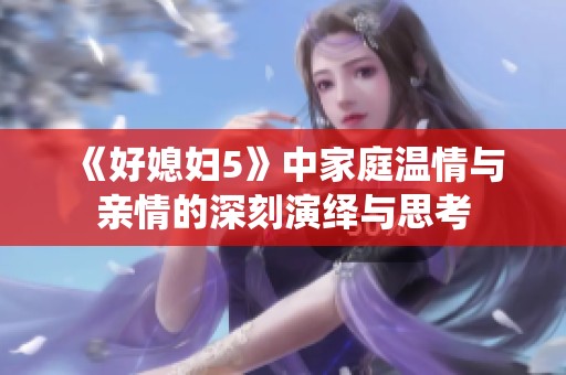 《好媳妇5》中家庭温情与亲情的深刻演绎与思考