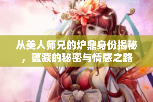 从美人师兄的炉鼎身份揭秘，蕴藏的秘密与情感之路