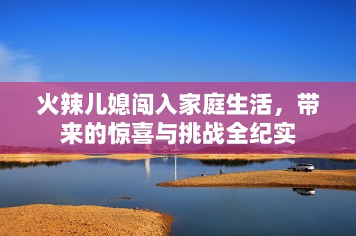 火辣儿媳闯入家庭生活，带来的惊喜与挑战全纪实