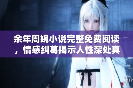 余年周婉小说完整免费阅读，情感纠葛揭示人性深处真相
