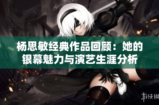 杨思敏经典作品回顾：她的银幕魅力与演艺生涯分析