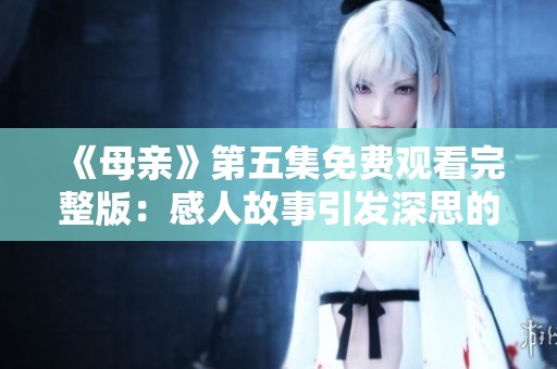 《母亲》第五集免费观看完整版：感人故事引发深思的母子情感剧