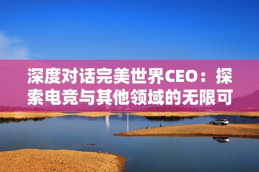 深度对话完美世界CEO：探索电竞与其他领域的无限可能性