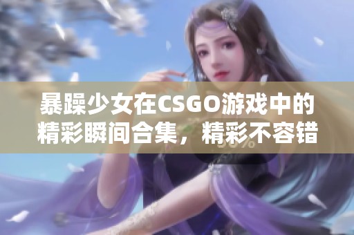 暴躁少女在CSGO游戏中的精彩瞬间合集，精彩不容错过