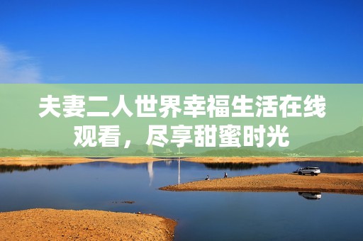 夫妻二人世界幸福生活在线观看，尽享甜蜜时光
