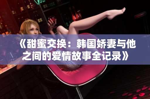 《甜蜜交换：韩国娇妻与他之间的爱情故事全记录》