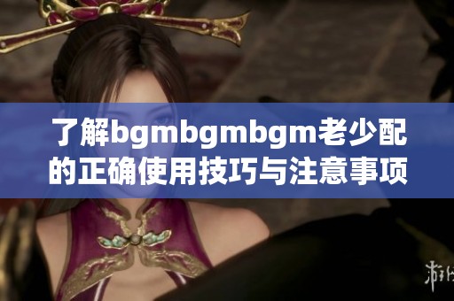 了解bgmbgmbgm老少配的正确使用技巧与注意事项