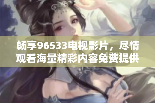 畅享96533电视影片，尽情观看海量精彩内容免费提供！