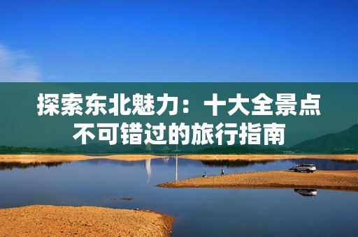 探索东北魅力：十大全景点不可错过的旅行指南