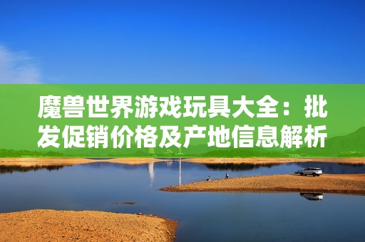 魔兽世界游戏玩具大全：批发促销价格及产地信息解析
