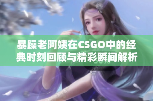 暴躁老阿姨在CSGO中的经典时刻回顾与精彩瞬间解析