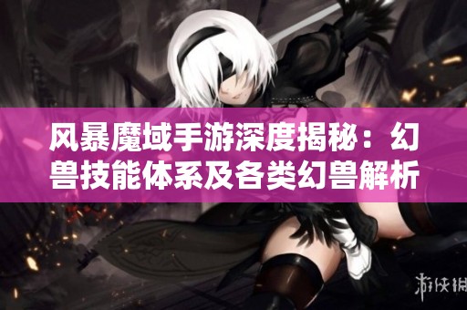 风暴魔域手游深度揭秘：幻兽技能体系及各类幻兽解析