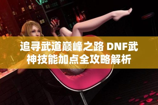 追寻武道巅峰之路 DNF武神技能加点全攻略解析