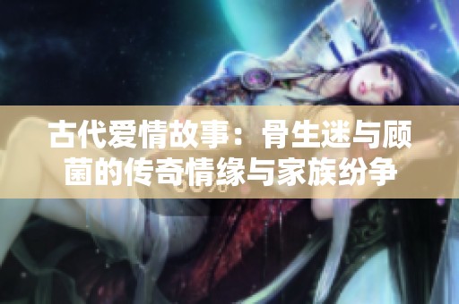古代爱情故事：骨生迷与顾菌的传奇情缘与家族纷争