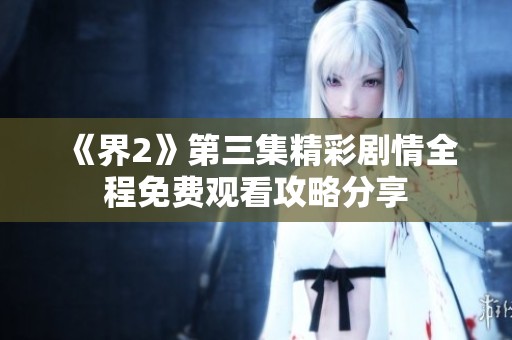 《界2》第三集精彩剧情全程免费观看攻略分享
