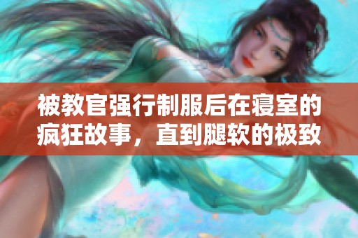 被教官强行制服后在寝室的疯狂故事，直到腿软的极致体验