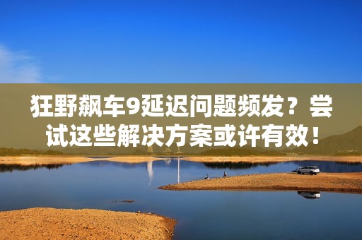 狂野飙车9延迟问题频发？尝试这些解决方案或许有效！