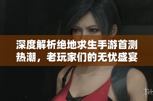 深度解析绝地求生手游首测热潮，老玩家们的无忧盛宴即刻开启！