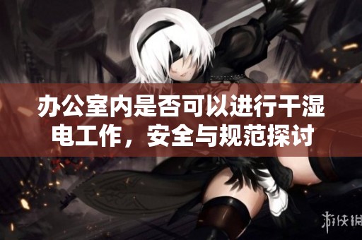 办公室内是否可以进行干湿电工作，安全与规范探讨
