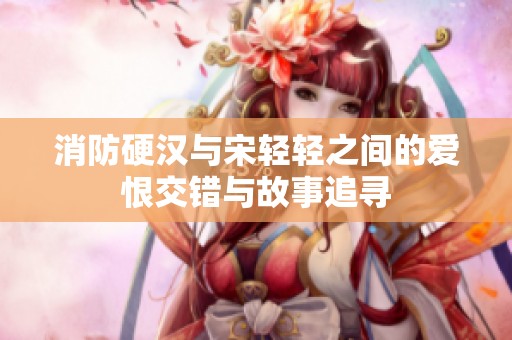 消防硬汉与宋轻轻之间的爱恨交错与故事追寻