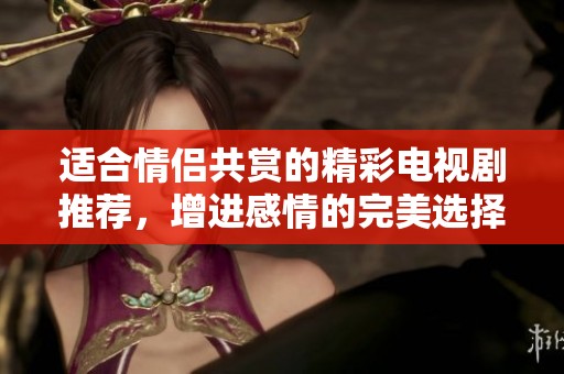 适合情侣共赏的精彩电视剧推荐，增进感情的完美选择