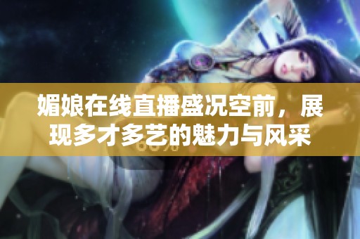 媚娘在线直播盛况空前，展现多才多艺的魅力与风采