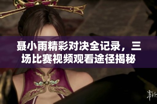 聂小雨精彩对决全记录，三场比赛视频观看途径揭秘