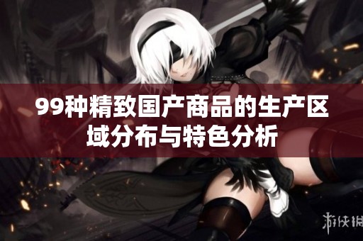 99种精致国产商品的生产区域分布与特色分析