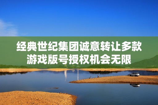 经典世纪集团诚意转让多款游戏版号授权机会无限