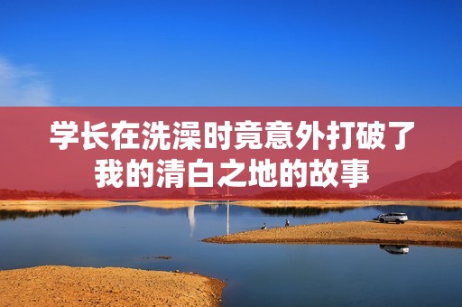 学长在洗澡时竟意外打破了我的清白之地的故事
