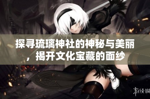 探寻琉璃神社的神秘与美丽，揭开文化宝藏的面纱