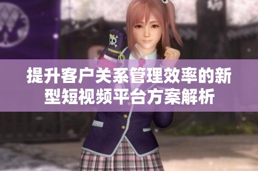 提升客户关系管理效率的新型短视频平台方案解析