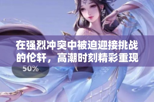 在强烈冲突中被迫迎接挑战的伦轩，高潮时刻精彩重现
