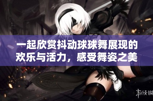 一起欣赏抖动球球舞展现的欢乐与活力，感受舞姿之美