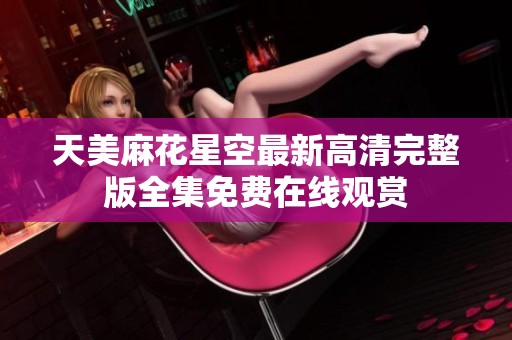 天美麻花星空最新高清完整版全集免费在线观赏