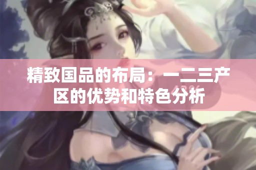 精致国品的布局：一二三产区的优势和特色分析