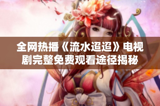 全网热播《流水迢迢》电视剧完整免费观看途径揭秘