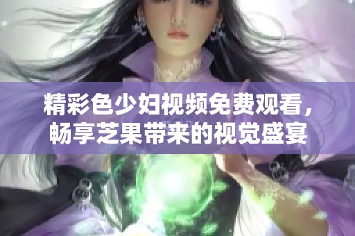 精彩色少妇视频免费观看，畅享芝果带来的视觉盛宴