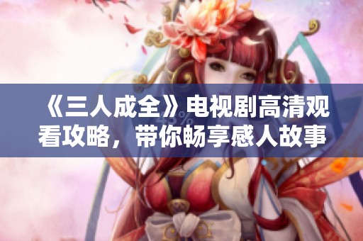 《三人成全》电视剧高清观看攻略，带你畅享感人故事