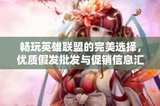 畅玩英雄联盟的完美选择，优质假发批发与促销信息汇总