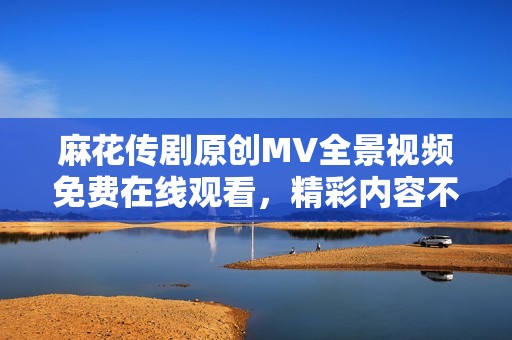 麻花传剧原创MV全景视频免费在线观看，精彩内容不容错过