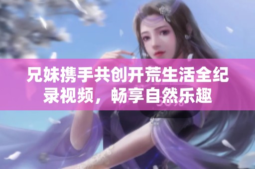 兄妹携手共创开荒生活全纪录视频，畅享自然乐趣