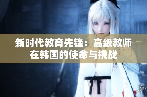 新时代教育先锋：高级教师在韩国的使命与挑战